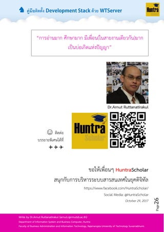 ♞ คู่มือติดตั้ง ด้วย
Page26
Write by Dr.Arnut Ruttanatirakul (arnut.r@rmutsb.ac.th)
Department of Information System and Business Computer, Huntra
Faculty of Business Administration and Information Technology, Rajamangala University of Technology Suvarnabhumi.
“กำรอ่ำนมำก ศึกษำมำก มีเพื่อน(ในสำยงำนเดียวกัน)มำก
เป็นบ่อเกิดแห่งปัญญำ”
Dr.Arnut Ruttanatirakul
☺ ติดต่อ
บรรยำยพิเศษได้ที่
✈ ✈ ✈
ขอให้เพื่อนๆ HuntraScholar
สนุกกับกำรบริหำรระบบสำรสนเทศในยุคดิจิทัล
https://www.facebook.com/HuntraScholar/
Social Media: @HuntraScholar
October 29, 2017
 