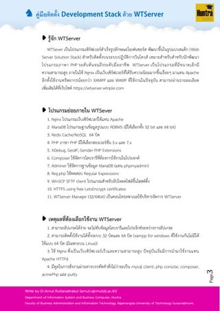 ♞ คู่มือติดตั้ง ด้วย
Page3
Write by Dr.Arnut Ruttanatirakul (arnut.r@rmutsb.ac.th)
Department of Information System and Business Computer, Huntra
Faculty of Business Administration and Information Technology, Rajamangala University of Technology Suvarnabhumi.
➧ รู้จัก WTServer
WTSever เป็นโปรแกรมเซิร์ฟเวอร์สำเร็จรูปลักษณะโอเพ่นซอร์ส พัฒนำขึ้นในรูปแบบสแต็ก (Web
Server Solution Stack) สำหรับติดตั้งบนระบบปฏิบัติกำรวินโดวส์ เหมำะสำหรับสำหรับนักพัฒนำ
โปรแกรมภำษำ PHP ระดับต้นจนถึงระดับมืออำชีพ WTServer เป็นโปรแกรมที่มีขนำดเล็กมี
ควำมสำมำรถสูง ภำยในใช้ Ngnix เป็นเว็บเซิร์ฟเวอร์ที่ได้รับควำมนิยมมำกขึ้นเรื่อยๆ มำแทน Apache
อีกทั้งใช้งำนทรัพยำกรน้อยกว่ำ XAMPP และ WAMP ที่ใช้งำนในปัจจุบัน สำมำรถอ่ำนรำยละเอียด
เพิ่มเติมได้ที่เว็บไซต์ https://wtserver.wtriple.com
➧ โปรแกรมย่อยภายใน WTSever
1. Nginx โปรแกรมเว็บเซิร์ฟเวอร์ใช้แทน Apache
2. MariaDB โปรแกรมฐำนข้อมูลรูปแบบ RDBMS (มีให้เลือกทั้ง 32 bit และ 64 bit)
3. Redis Cache/NoSQL 64 บิต
4. PHP ภำษำ PHP มีให้เลือกสองเวอร์ชั่น 5.x และ 7.x
5. XDebug, GeoIP, Gender PHP Extensions
6. Composer ใช้จัดกำรไลบรำรีที่ต้องกำรใช้งำนในโปรเจกต์
7. Adminer ใช้จัดกำรฐำนข้อมูล MariaDB (แทน phpmyadmin)
8. Reg.php ใช้ทดสอบ Regular Expressions
9. WinSCP SFTP client โปรแกรมสำหรับอัปโหลดไฟล์ขึ้นโฮสต์ติ้ง
10. HTTPS using free LetsEncrypt certificates
11. WTServer Manager (32/64bit) เป็นคอนโทรลพำเนลใช้บริหำรจัดกำร WTServer
➧ เหตุผลที่ต้องเลือกใช้งาน WTServer
1. สำมำรถอัปเกรดได้ง่ำย จะไม่ทับข้อมูลไลบรำรีและโปรเจ็กซ์ระหว่ำงกำรอัปเกรด
2. สำมำรถติดตั้งใช้งำนได้ทั้งระบบ 32 บิตและ 64 บิต (xampp for windows ที่ใช้งำนกันไม่มีให้
ใช้แบบ 64 บิต (มีเฉพำะบน Linux))
3. ใช้ Nginx ซึ่งเป็นเว็บเซิร์ฟเวอร์เร็วและควำมสำมำรถสูง ปัจจุบันเริ่มมีกำรนำมำใช้งำนแทน
Apache HTTPd
4. มีทูลในกำรสั่งงำนผ่ำนทำงบรรทัดคำสั่งไม่ว่ำจะเป็น mysql client, php console, composer,
acmePhp และ putty
 