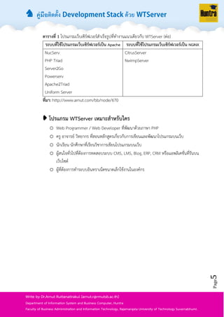 ♞ คู่มือติดตั้ง ด้วย
Page5
Write by Dr.Arnut Ruttanatirakul (arnut.r@rmutsb.ac.th)
Department of Information System and Business Computer, Huntra
Faculty of Business Administration and Information Technology, Rajamangala University of Technology Suvarnabhumi.
ตารางที่ 1 โปรแกรมเว็บเซิร์ฟเวอร์สำเร็จรูปที่ทำงำนแนวเดียวกับ WTServer (ต่อ)
ระบบที่ใช้โปรแกรมเว็บเซิร์ฟเวอร์เป็น Apache ระบบที่ใช้โปรแกรมเว็บเซิร์ฟเวอร์เป็น NGINX
NucServ
PHP Triad
Server2Go
Powerserv
Apache2Triad
Uniform Server
CitrusServer
NwimpServer
ที่มา: http://www.arnut.com/bb/node/670
➧ โปรแกรม WTServer เหมาะสาหรับใคร
o Web Programmer / Web Developer ที่พัฒนำด้วยภำษำ PHP
o ครู อำจำรย์ วิทยำกร ที่สอนหลักสูตรเกี่ยวกับกำรเขียนและพัฒนำโปรแกรมบนเว็บ
o นักเรียน นักศึกษำที่เรียนวิชำกำรเขียนโปรแกรมบนเว็บ
o ผู้สนใจทั่วไปที่ต้องกำรทดสอบระบบ CMS, LMS, Blog, ERP, CRM หรือแอพลิเคชั่นที่รันบน
เว็บไซต์
o ผู้ที่ต้องกำรทำระบบอินทรำเน็ตขนำดเล็กใช้งำนในองค์กร
 
