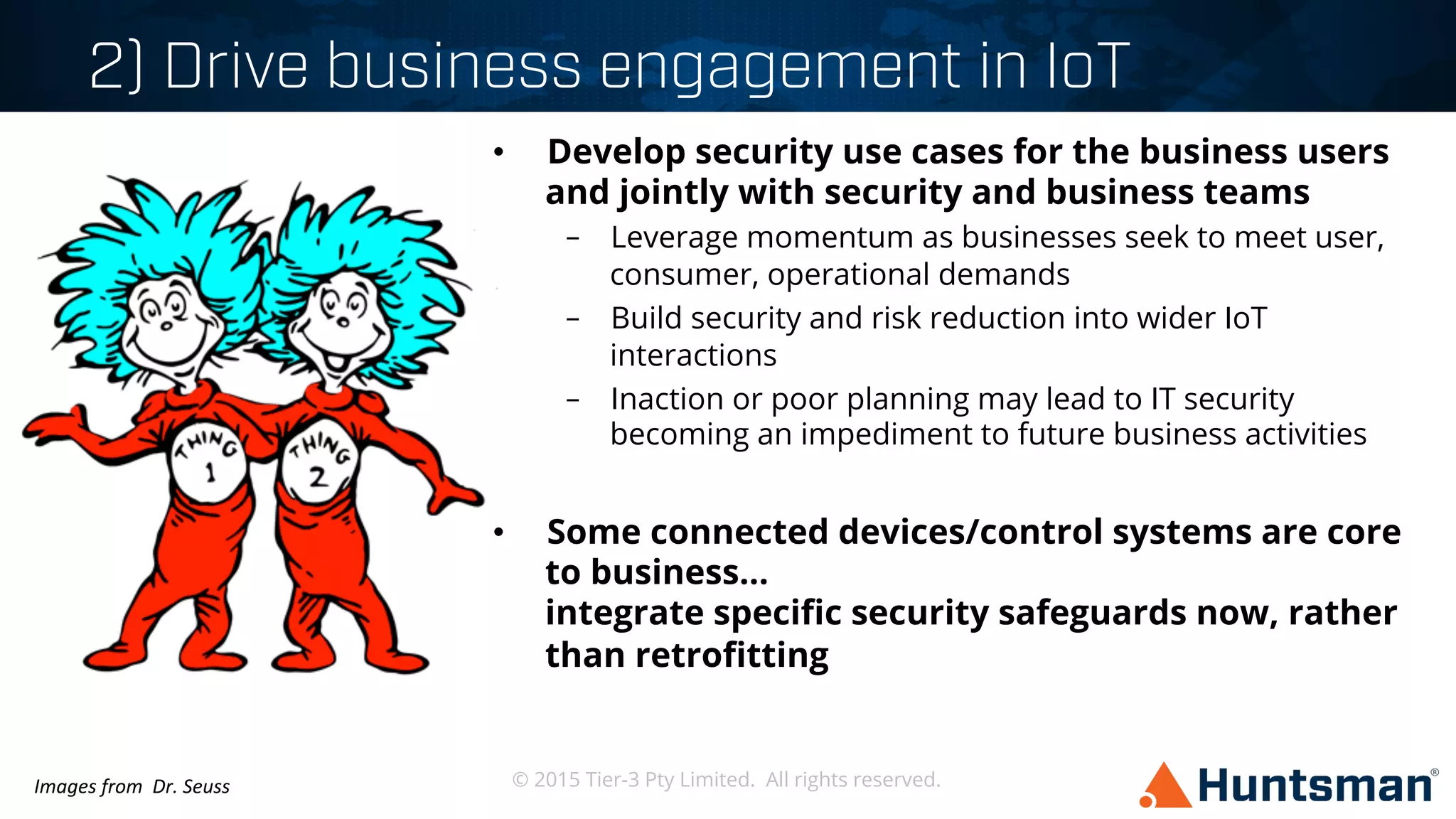 © 2015 Tier-3 Pty Limited. All rights reserved.
2) Drive business engagement in IoT
•  Develop security use cases for the business users
and jointly with security and business teams
–  Leverage momentum as businesses seek to meet user,
consumer, operational demands
–  Build security and risk reduction into wider IoT
interactions
–  Inaction or poor planning may lead to IT security
becoming an impediment to future business activities
•  Some connected devices/control systems are core
to business...
integrate speciﬁc security safeguards now, rather
than retroﬁtting
Images	
  from	
  	
  Dr.	
  Seuss	
  
 