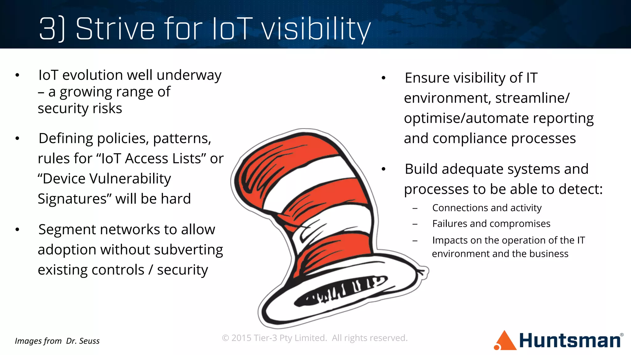 © 2015 Tier-3 Pty Limited. All rights reserved.
3) Strive for IoT visibility
•  IoT evolution well underway
– a growing range of
security risks
•  Deﬁning policies, patterns,
rules for “IoT Access Lists” or
“Device Vulnerability
Signatures” will be hard
•  Segment networks to allow
adoption without subverting
existing controls / security
•  Ensure visibility of IT
environment, streamline/
optimise/automate reporting
and compliance processes
•  Build adequate systems and
processes to be able to detect:
–  Connections and activity
–  Failures and compromises
–  Impacts on the operation of the IT
environment and the business
Images	
  from	
  	
  Dr.	
  Seuss	
  
 