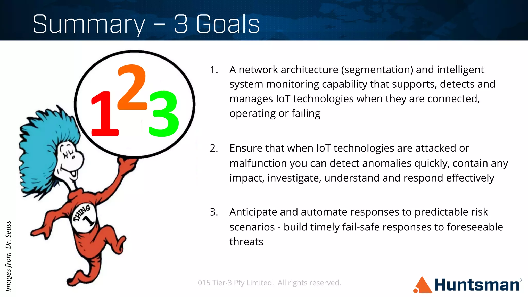 © 2015 Tier-3 Pty Limited. All rights reserved.
Summary – 3 Goals
September 2015
1.  A network architecture (segmentation) and intelligent
system monitoring capability that supports, detects and
manages IoT technologies when they are connected,
operating or failing
2.  Ensure that when IoT technologies are attacked or
malfunction you can detect anomalies quickly, contain any
impact, investigate, understand and respond eﬀectively
3.  Anticipate and automate responses to predictable risk
scenarios - build timely fail-safe responses to foreseeable
threats
3	
  1	
  2	
  
Images	
  from	
  	
  Dr.	
  Seuss	
  
 