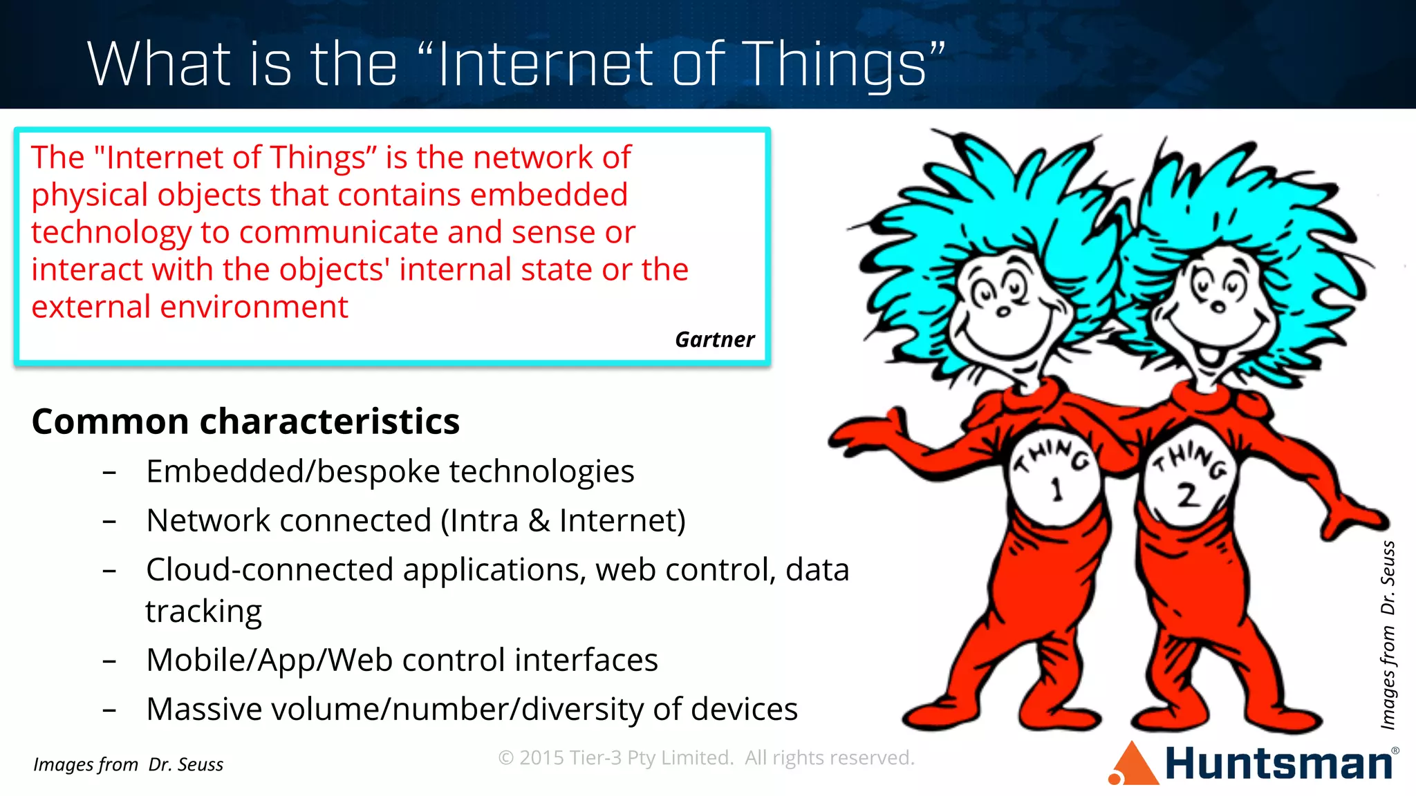 © 2015 Tier-3 Pty Limited. All rights reserved.
What is the “Internet of Things”
Common characteristics
–  Embedded/bespoke technologies
–  Network connected (Intra & Internet)
–  Cloud-connected applications, web control, data
tracking
–  Mobile/App/Web control interfaces
–  Massive volume/number/diversity of devices
The "Internet of Things” is the network of
physical objects that contains embedded
technology to communicate and sense or
interact with the objects' internal state or the
external environment
Gartner
Images	
  from	
  	
  Dr.	
  Seuss	
  
Images	
  from	
  	
  Dr.	
  Seuss	
  
 