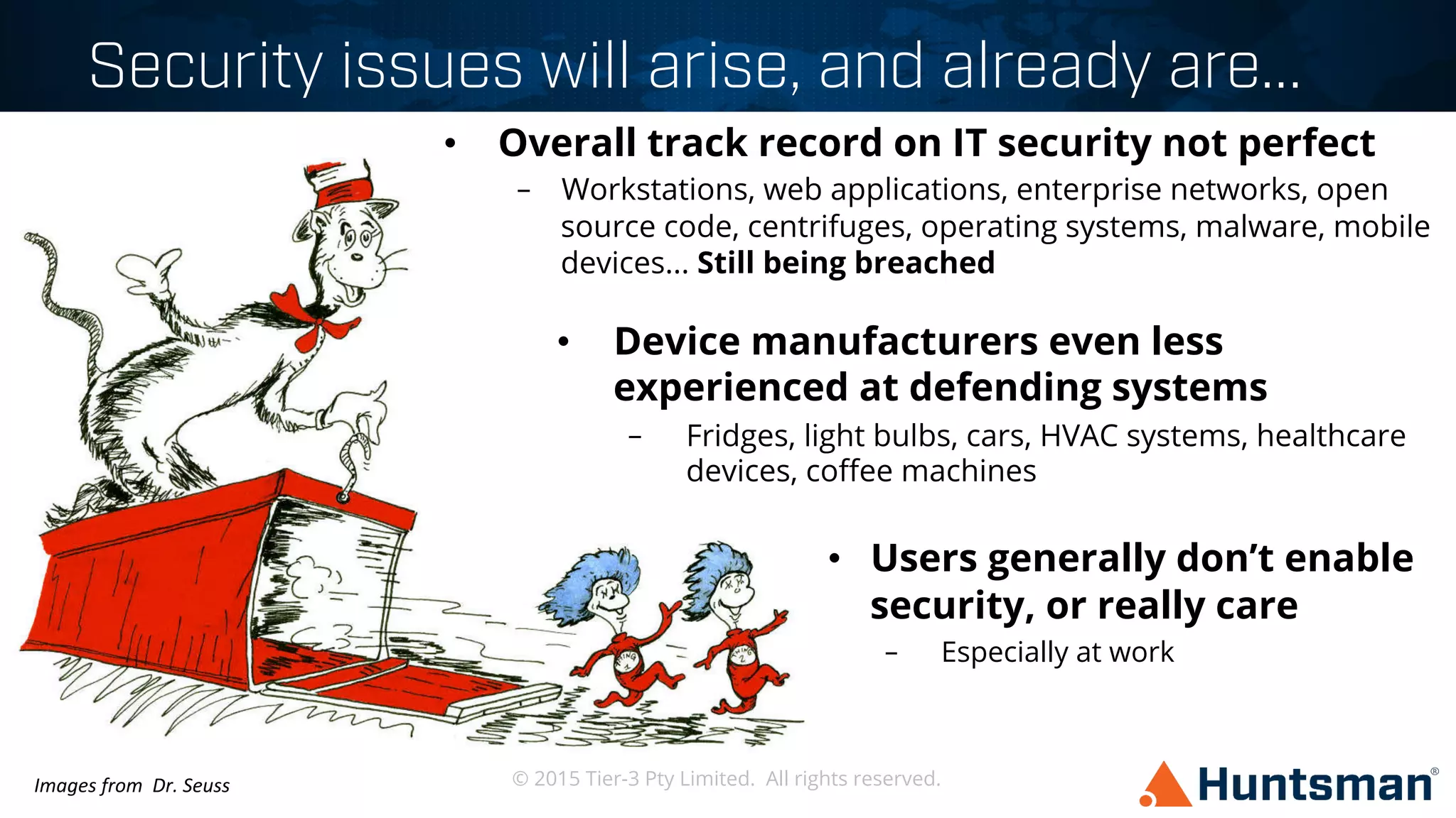 © 2015 Tier-3 Pty Limited. All rights reserved.
Security issues will arise, and already are...
•  Overall track record on IT security not perfect
–  Workstations, web applications, enterprise networks, open
source code, centrifuges, operating systems, malware, mobile
devices... Still being breached
•  Device manufacturers even less
experienced at defending systems
–  Fridges, light bulbs, cars, HVAC systems, healthcare
devices, coﬀee machines
•  Users generally don’t enable
security, or really care
–  Especially at work
Images	
  from	
  	
  Dr.	
  Seuss	
  
 
