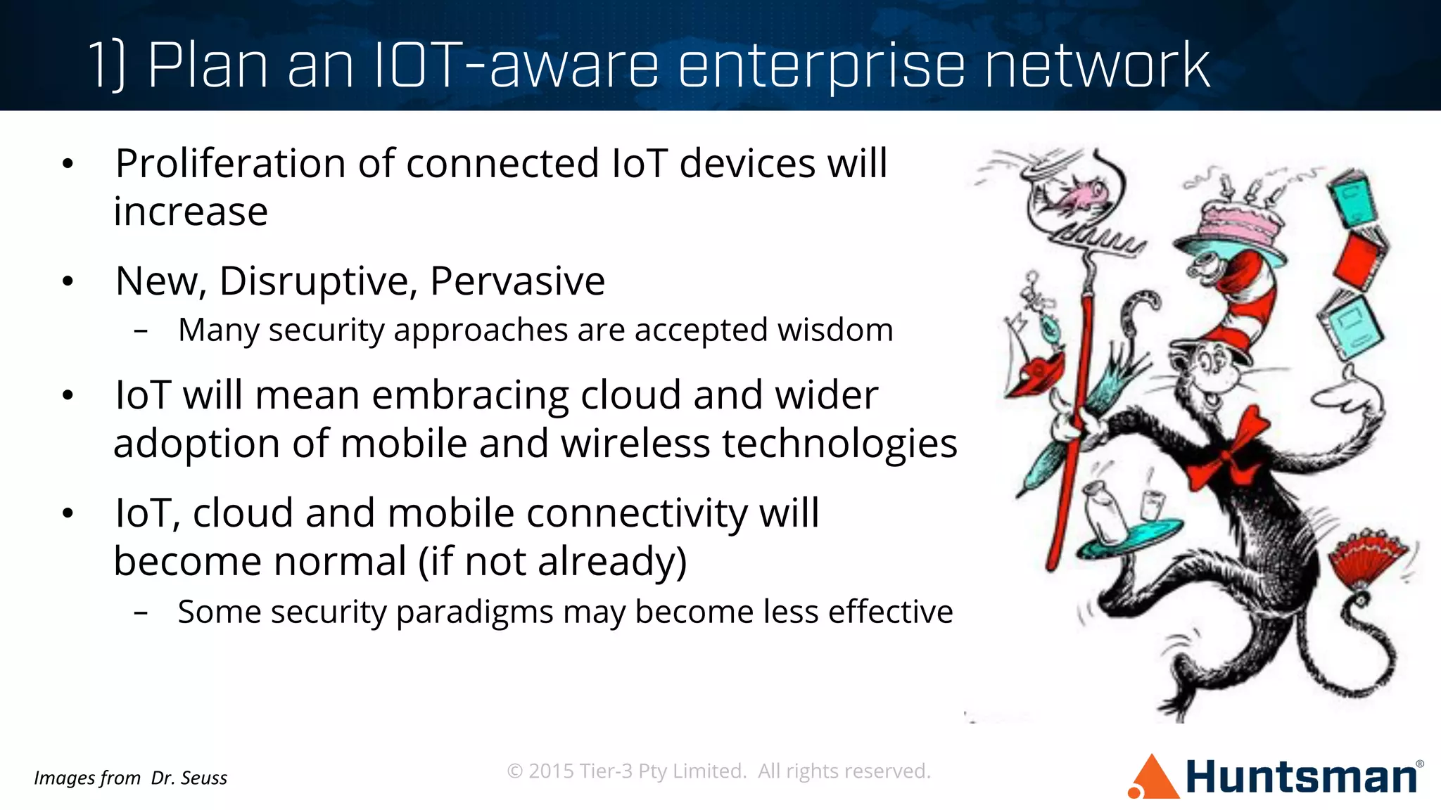 © 2015 Tier-3 Pty Limited. All rights reserved.
1) Plan an IOT-aware enterprise network
•  Proliferation of connected IoT devices will
increase
•  New, Disruptive, Pervasive
–  Many security approaches are accepted wisdom
•  IoT will mean embracing cloud and wider
adoption of mobile and wireless technologies
•  IoT, cloud and mobile connectivity will
become normal (if not already)
–  Some security paradigms may become less eﬀective
Images	
  from	
  	
  Dr.	
  Seuss	
  
 