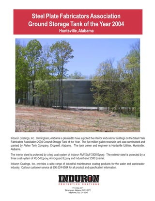 Steel Plate Fabricators Association
                Ground Storage Tank of the Year 2004
                                             Huntsville, Alabama




Induron Coatings, Inc., Birmingham, Alabama is pleased to have supplied the interior and exterior coatings on the Steel Plate
Fabricators Association 2004 Ground Storage Tank of the Year. The five million gallon reservoir tank was constructed and
painted by Fisher Tank Company, Cropwell, Alabama. The tank owner and engineer is Huntsville Utilities, Huntsville,
Alabama.
The interior steel is protected by a two coat system of Induron Ruff Stuff 3300 Epoxy. The exterior steel is protected by a
three coat system of PE-54 Epoxy, Armorguard Epoxy and Indurethane 5500 Enamel.
Induron Coatings, Inc. provides a wide range of industrial maintenance coating products for the water and wastewater
industry. Call our customer service at 800-324-9584 for all product and specification information.




                                                           P. O. Box 2371
                                                  Birmingham, Alabama 35201-2371
                                                      Telephone (205) 324-9584
 