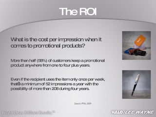 What is the cost per impression when it comes to promotional products? More than half (58%) of customers keep a promotional product anywhere from one to four plus years.  Even if the recipient uses the item only once per week, that’s a minimum of 52 impressions a year with the possibility of more than 208 during four years. The ROI Source: PPAI, 2009 