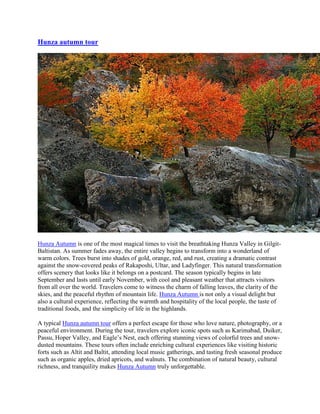 Hunza autumn tour
Hunza Autumn is one of the most magical times to visit the breathtaking Hunza Valley in Gilgit-
Baltistan. As summer fades away, the entire valley begins to transform into a wonderland of
warm colors. Trees burst into shades of gold, orange, red, and rust, creating a dramatic contrast
against the snow-covered peaks of Rakaposhi, Ultar, and Ladyfinger. This natural transformation
offers scenery that looks like it belongs on a postcard. The season typically begins in late
September and lasts until early November, with cool and pleasant weather that attracts visitors
from all over the world. Travelers come to witness the charm of falling leaves, the clarity of the
skies, and the peaceful rhythm of mountain life. Hunza Autumn is not only a visual delight but
also a cultural experience, reflecting the warmth and hospitality of the local people, the taste of
traditional foods, and the simplicity of life in the highlands.
A typical Hunza autumn tour offers a perfect escape for those who love nature, photography, or a
peaceful environment. During the tour, travelers explore iconic spots such as Karimabad, Duiker,
Passu, Hoper Valley, and Eagle’s Nest, each offering stunning views of colorful trees and snow-
dusted mountains. These tours often include enriching cultural experiences like visiting historic
forts such as Altit and Baltit, attending local music gatherings, and tasting fresh seasonal produce
such as organic apples, dried apricots, and walnuts. The combination of natural beauty, cultural
richness, and tranquility makes Hunza Autumn truly unforgettable.
 