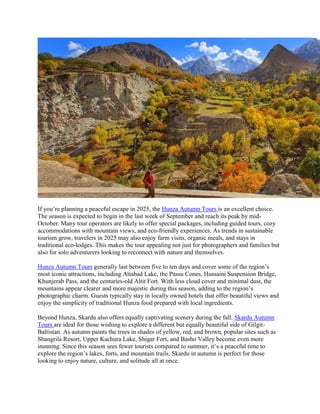If you’re planning a peaceful escape in 2025, the Hunza Autumn Tours is an excellent choice.
The season is expected to begin in the last week of September and reach its peak by mid-
October. Many tour operators are likely to offer special packages, including guided tours, cozy
accommodations with mountain views, and eco-friendly experiences. As trends in sustainable
tourism grow, travelers in 2025 may also enjoy farm visits, organic meals, and stays in
traditional eco-lodges. This makes the tour appealing not just for photographers and families but
also for solo adventurers looking to reconnect with nature and themselves.
Hunza Autumn Tours generally last between five to ten days and cover some of the region’s
most iconic attractions, including Attabad Lake, the Passu Cones, Hussaini Suspension Bridge,
Khunjerab Pass, and the centuries-old Altit Fort. With less cloud cover and minimal dust, the
mountains appear clearer and more majestic during this season, adding to the region’s
photographic charm. Guests typically stay in locally owned hotels that offer beautiful views and
enjoy the simplicity of traditional Hunza food prepared with local ingredients.
Beyond Hunza, Skardu also offers equally captivating scenery during the fall. Skardu Autumn
Tours are ideal for those wishing to explore a different but equally beautiful side of Gilgit-
Baltistan. As autumn paints the trees in shades of yellow, red, and brown, popular sites such as
Shangrila Resort, Upper Kachura Lake, Shigar Fort, and Basho Valley become even more
stunning. Since this season sees fewer tourists compared to summer, it’s a peaceful time to
explore the region’s lakes, forts, and mountain trails. Skardu in autumn is perfect for those
looking to enjoy nature, culture, and solitude all at once.
 