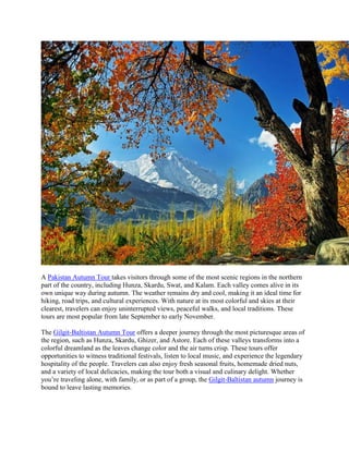 A Pakistan Autumn Tour takes visitors through some of the most scenic regions in the northern
part of the country, including Hunza, Skardu, Swat, and Kalam. Each valley comes alive in its
own unique way during autumn. The weather remains dry and cool, making it an ideal time for
hiking, road trips, and cultural experiences. With nature at its most colorful and skies at their
clearest, travelers can enjoy uninterrupted views, peaceful walks, and local traditions. These
tours are most popular from late September to early November.
The Gilgit-Baltistan Autumn Tour offers a deeper journey through the most picturesque areas of
the region, such as Hunza, Skardu, Ghizer, and Astore. Each of these valleys transforms into a
colorful dreamland as the leaves change color and the air turns crisp. These tours offer
opportunities to witness traditional festivals, listen to local music, and experience the legendary
hospitality of the people. Travelers can also enjoy fresh seasonal fruits, homemade dried nuts,
and a variety of local delicacies, making the tour both a visual and culinary delight. Whether
you’re traveling alone, with family, or as part of a group, the Gilgit-Baltistan autumn journey is
bound to leave lasting memories.
 