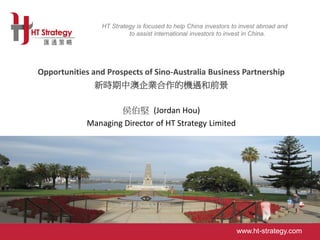 www.ht-strategy.com
HT Strategy is focused to help China investors to invest abroad and
to assist international investors to invest in China.
HT Strategy is focused to help China investors to invest abroad and
to assist international investors to invest in China.
www.ht-strategy.com
Aa
Opportunities and Prospects of Sino-Australia Business Partnership
新時期中澳企業合作的機遇和前景
侯伯堅 (Jordan Hou)
Managing Director of HT Strategy Limited
 