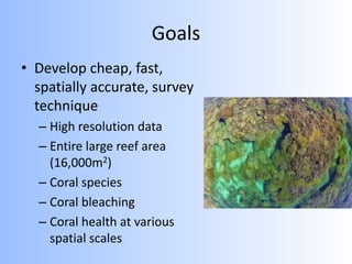 Goals
• Develop cheap, fast,
spatially accurate, survey
technique
– High resolution data
– Entire large reef area
(16,000m2)
– Coral species
– Coral bleaching
– Coral health at various
spatial scales
 
