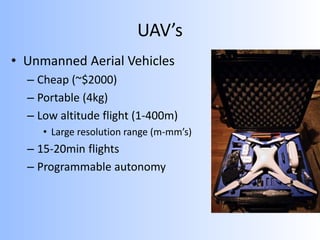 UAV’s
• Unmanned Aerial Vehicles
– Cheap (~$2000)
– Portable (4kg)
– Low altitude flight (1-400m)
• Large resolution range (m-mm’s)
– 15-20min flights
– Programmable autonomy
 