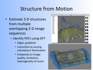 Structure from Motion
• Estimate 3-D structures
from multiple
overlapping 2-D image
sequences
– Identify POI’s using SIFT
• Edges, gradients
• Insensitive to varying
orientation/ illumination
• # depends on image
quality, resolution,
heterogeneity of scene
 