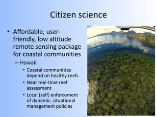Citizen science
• Affordable, user-
friendly, low altitude
remote sensing package
for coastal communities
– Hawaii
• Coastal communities
depend on healthy reefs
• Near real-time reef
assessment
• Local (self) enforcement
of dynamic, situational
management policies
 