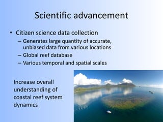 Scientific advancement
• Citizen science data collection
– Generates large quantity of accurate,
unbiased data from various locations
– Global reef database
– Various temporal and spatial scales
Increase overall
understanding of
coastal reef system
dynamics
 
