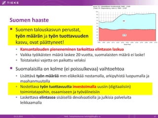 Suomen haaste 
 Suomen talouskasvun perustat, 
työn määrän ja työn tuottavuuden 
kasvu, ovat päättyneet! 
 Kansantalouden pieneneminen tarkoittaa elintason laskua 
 Vaikka työikäisten määrä laskee 20 vuotta, suomalaisten määrä ei laske! 
 Toistaiseksi vajetta on paikattu velaksi 
 Suomalaisilla on kolme (ei poissulkevaa) vaihtoehtoa 
 Lisättävä työn määrää mm eläkeikää nostamalla, arkipyhistä luopumalla ja 
maahanmuutolla 
 Nostettava työn tuottavuutta investoimalla uusiin (digitaalisiin) 
toimintatapoihin, osaamiseen ja työvälineisiin 
 Laskettava elintasoa sisäisellä devalvaatiolla ja julkisia palveluita 
leikkaamalla 
22.11.2014 TIEKE Tietoyhteiskunnan kehittämiskeskus ry 12 
 