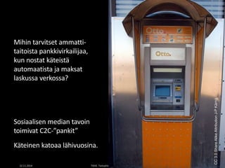 Mihin tarvitset ammatti-taitoista 
pankkivirkailijaa, 
kun nostat käteistä 
automaatista ja maksat 
laskussa verkossa? 
Sosiaalisen median tavoin 
toimivat C2C-”pankit” 
Käteinen katoaa lähivuosina. 
CC 3.0 Share Alike Attribution J-P Kärnä 
22.11.2014 TIEKE Tietoyhteiskunnan kehittämiskeskus ry 16 
 