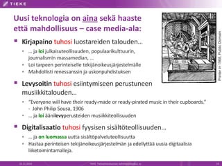 Uusi teknologia on aina sekä haaste 
että mahdollisuus – case media-ala: 
 Kirjapaino tuhosi luostareiden talouden… 
 … ja loi julkaisuteollisuuden, populaarikulttuurin, 
journalismin massamedian, … 
 Loi tarpeen perinteiselle tekijänoikeusjärjestelmälle 
 Mahdollisti renessanssin ja uskonpuhdistuksen 
 Levysoitin tuhosi esiintymiseen perustuneen 
musiikkitalouden… 
 “Everyone will have their ready-made or ready-pirated music in their cupboards.” 
- John Philip Sousa, 1906 
 … ja loi äänilevyperusteiden musiikkiteollisuuden 
 Digitalisaatio tuhosi fyysisen sisältöteollisuuden… 
 … ja on luomassa uutta sisältöpalveluteollisuutta 
 Hastaa perinteisen tekijänoikeusjärjestelmän ja edellyttää uusia digitaalisia 
liiketoimintamalleja. 
Printer in 1568, Public Domain 
22.11.2014 TIEKE Tietoyhteiskunnan kehittämiskeskus ry 19 
 