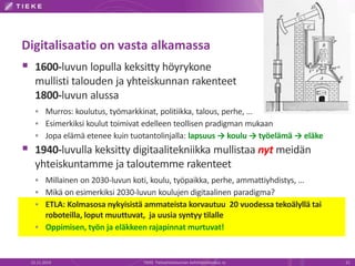 Digitalisaatio on vasta alkamassa 
 1600-luvun lopulla keksitty höyrykone 
mullisti talouden ja yhteiskunnan rakenteet 
1800-luvun alussa 
 Murros: koulutus, työmarkkinat, politiikka, talous, perhe, … 
 Esimerkiksi koulut toimivat edelleen teollisen pradigman mukaan 
 Jopa elämä etenee kuin tuotantolinjalla: lapsuus → koulu → työelämä → eläke 
 1940-luvulla keksitty digitaalitekniikka mullistaa nyt meidän 
yhteiskuntamme ja taloutemme rakenteet 
 Millainen on 2030-luvun koti, koulu, työpaikka, perhe, ammattiyhdistys, … 
 Mikä on esimerkiksi 2030-luvun koulujen digitaalinen paradigma? 
 ETLA: Kolmasosa nykyisistä ammateista korvautuu 20 vuodessa tekoälyllä tai 
roboteilla, loput muuttuvat, ja uusia syntyy tilalle 
 Oppimisen, työn ja eläkkeen rajapinnat murtuvat! 
22.11.2014 TIEKE Tietoyhteiskunnan kehittämiskeskus ry 21 
 