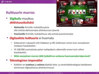 Kulttuurin murros 
• Digikuilu muuttuu 
aktiivisuuskuiluksi 
• Aktiivisille ihmisille mahdollisuuksia 
olla entistä aktiivisempia yhteiskunnan jäseniä 
• Passiivisille ihmisille mahdollisuus olla entistä passiivisempia 
• Digitaalista kulttuuria ei huomata 
• Kokonainen sukupolvi ehti Habboon ja IRC Galleriaan ennen kuin sosiaaliseen 
mediaan havahduttiin 
• Yli 100.000 suomalaista pelasi nettipokeria ulkomailla ennen kuin siihen 
havahduttiin 
• Mikä sosiaalinenmurros tällä hetkellä on verkossa huomaamatta käynnissä? 
• Teknologinen imperatiivi 
• Kaikkien on osattava ja voitava käyttää tieto- ja viestintäteknologiaa kyetäkseen 
toimimaan digitaalisessa yhteiskunnassa! 
22.11.2014 TIEKE Tietoyhteiskunnan kehittämiskeskus ry 27 
 