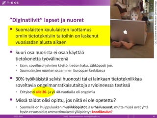 ”Diginatiivit” lapset ja nuoret 
 Suomalaisten koululaisten luottamus 
omiin tietoteknisiin taitoihin on laskenut 
vuosisadan alusta alkaen 
 Suuri osa nuorista ei osaa käyttää 
tietokonetta työvälineenä 
 Esim. sovellusohjelmien käyttö, tiedon haku, sähköposti jne. 
 Suomalaisten nuorten osaaminen Euroopan keskitasoa 
 30% työikäisistä selvisi huonosti tai ei lainkaan tietotekniikkaa 
soveltavia ongelmanratkaisutaitoja arvioineessa testissä 
 Erityisesti alle 20- ja yli 40-vuotiailla oli ongelmia 
 Missä taidot olisi opittu, jos niitä ei ole opetettu? 
 Suomella on huippuluokan musiikkiopistot ja urheiluseurat, mutta missä ovat yhtä 
hyvin resursoidut ammattimaisesti ylläpidetyt koodikoulut? 
CC 2.0 Share alike Attribution Deryck Hodge 
22.11.2014 TIEKE Tietoyhteiskunnan kehittämiskeskus ry 30 
 