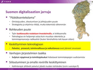 Suomen digitalisaation jarruja 
 ”Päätöksentekolama” 
 Omistajuuden, sitoutumisen ja johtajuuden puute 
 Strategioita ja ohjelmia riittää, mutta tekemistä vähemmän 
 Rohkeuden puute 
 Työn tuottavuutta nostetaan investoimalla, ei leikkaamalla 
 Teknologiaa on helpompi ostaa kuin muuttaa rakenteita ja 
toimintaprosesseja radikaalisti (kuten Verohallinto teki kauan sitten) 
 Keskittyminen teknologiaan 
 Palvelut, prosessit, toiminnallisuus ja vaikuttavuus ovat jääneet sivuosaan 
 Vanhojen järjestelmien taakka 
 Suljetut rajapinnat ja toimittajaloukut hidastavat toimintatapojen uudistamista 
 Siiloutuminen ja omalle reviirille keskittyminen 
 Hallintorajat ylittävät palvelut jäävät muiden tehtäväksi (esim suoratyo.fi) 
22.11.2014 TIEKE Tietoyhteiskunnan kehittämiskeskus ry 32 
 