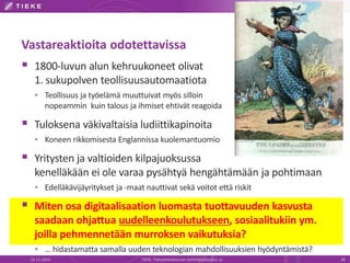 Vastareaktioita odotettavissa 
 1800-luvun alun kehruukoneet olivat 
1. sukupolven teollisuusautomaatiota 
 Teollisuus ja työelämä muuttuivat myös silloin 
nopeammin kuin talous ja ihmiset ehtivät reagoida 
 Tuloksena väkivaltaisia ludiittikapinoita 
 Koneen rikkomisesta Englannissa kuolemantuomio 
 Yritysten ja valtioiden kilpajuoksussa 
kenelläkään ei ole varaa pysähtyä hengähtämään ja pohtimaan 
 Edelläkävijäyritykset ja -maat nauttivat sekä voitot että riskit 
 Miten osa digitaalisaation luomasta tuottavuuden kasvusta 
saadaan ohjattua uudelleenkoulutukseen, sosiaalitukiin ym. 
joilla pehmennetään murroksen vaikutuksia? 
 … hidastamatta samalla uuden teknologian mahdollisuuksien hyödyntämistä? 
22.11.2014 TIEKE Tietoyhteiskunnan kehittämiskeskus ry 38 
 