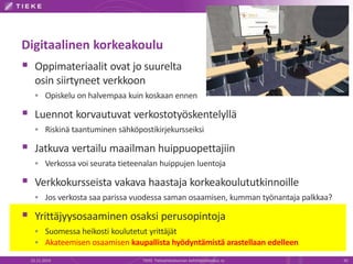 Digitaalinen korkeakoulu 
 Oppimateriaalit ovat jo suurelta 
osin siirtyneet verkkoon 
 Opiskelu on halvempaa kuin koskaan ennen 
 Luennot korvautuvat verkostotyöskentelyllä 
 Riskinä taantuminen sähköpostikirjekursseiksi 
 Jatkuva vertailu maailman huippuopettajiin 
 Verkossa voi seurata tieteenalan huippujen luentoja 
 Verkkokursseista vakava haastaja korkeakoulututkinnoille 
 Jos verkosta saa parissa vuodessa saman osaamisen, kumman työnantaja palkkaa? 
 Yrittäjyysosaaminen osaksi perusopintoja 
 Suomessa heikosti koulutetut yrittäjät 
 Akateemisen osaamisen kaupallista hyödyntämistä arastellaan edelleen 
22.11.2014 TIEKE Tietoyhteiskunnan kehittämiskeskus ry 42 
 