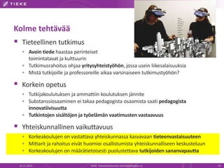 Kolme tehtävää 
 Tieteellinen tutkimus 
 Avoin tiede haastaa perinteiset 
toimintatavat ja kulttuurin 
 Tutkimusrahoitus ohjaa yritysyhteistyöhön, jossa usein liikesalaisuuksia 
 Mistä tutkijoille ja professoreille aikaa varsinaiseen tutkimustyöhön? 
 Korkein opetus 
 Tutkijakoulutuksen ja ammattiin koulutuksen jännite 
 Substanssiosaaminen ei takaa pedagogista osaamista saati pedagogista 
innovatiivisuutta 
 Tutkintojen sisältöjen ja työelämän vaatimusten vastaavuus 
 Yhteiskunnallinen vaikuttavuus 
 Korkeakoulujen on vastattava yhteiskunnassa kasvavaan tieteenvastaisuuteen 
 Mittarit ja rahoitus eivät huomioi osallistumista yhteiskunnalliseen keskusteluun 
 Korkeakoulujen on määrätietoisesti puolustettava tutkijoiden sananvapautta 
22.11.2014 TIEKE Tietoyhteiskunnan kehittämiskeskus ry 43 
 