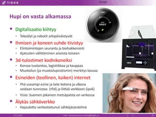 Hupi on vasta alkamassa 
 Digitalisaatio kiihtyy 
 Tekoälyt ja robotit arkipäiväistyvät 
 Ihmisen ja koneen suhde tiivistyy 
 Elintoimintojen seuranta ja biohakkerointi 
 Ajatusten välittäminen aivoista toiseen 
 3d-tulostimet kodinkoneiksi 
 Korvaa tuotantoa, logistiikkaa ja kauppaa 
 Muotoilun (ja muotoilupiratismin) merkitys kasvaa 
 Esineiden (teollinen, kaiken) internet 
 Yhä useampi esine ja laite kotona ja ulkona 
voidaan tunnistaa (rfid) ja liittää verkkoon (ipv6) 
 Visio: Suomen jokainen metsäpalsta on verkossa 
 Älykäs sähköverkko 
 Hajautettu verkostoitunut sähköjärjestelmä 
Google 
22.11.2014 TIEKE Tietoyhteiskunnan kehittämiskeskus ry 45 
 