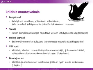 Erilaisia muutosvoimia 
 Megatrendi 
 Kehityksen suuri linja, yhtenäinen kokonaisuus, 
jolla on selkeä kehityssuunta (väestön ikärakenteen muutos) 
 Trendi 
 Pitkän ajanjakson kuluessa havaittava yleinen kehityssuunta (digitalisaatio) 
 Heikko Signaali 
 Ensimmäinen merkki tulevasta laajemmasta muutoksesta (Flappy Bird) 
 Villi kortti 
 Yllättävä, alhaisen todennäköisyyden muutostekijä, jolla on merkittävä, 
vaikeasti ennakoitava vaikutus kehitykseen. (Fukushima) 
 Musta joutsen 
 Yllättävä ja odottamaton tapahtuma, joilla on hyvin suuria vaikutuksia 
(HIV/Aids) 
22.11.2014 TIEKE Tietoyhteiskunnan kehittämiskeskus ry 5 
 