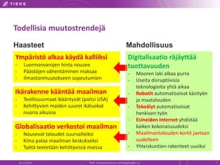Todellisia muutostrendejä 
Haasteet Mahdollisuus 
Digitalisaatio räjäyttää 
tuottavuuden 
- Mooren laki alkaa purra 
- Useita disruptiivisia 
teknologioita yhtä aikaa 
- Robotit automatisoivat käsityön 
ja maatalouden 
- Tekoälyt automatisoivat 
henkisen työn 
- Esineiden Internet yhdistää 
kaiken kokonaisuudeksi 
- Maailmantalouden kortit jaetaan 
uudelleen 
- Yhteiskuntien rakenteet uusiksi 
Ympäristö alkaa käydä kalliiksi 
- Luonnonvarojen hinta nousee 
- Päästöjen vähentäminen maksaa 
- Ilmastonmuutokseen sopeutumien 
Ikärakenne kääntää maailman 
- Teollisuusmaat ikääntyvät (paitsi USA) 
- Kehittyvien maiden suuret ikäluokat 
nuoria aikuisia 
Globalisaatio verkostoi maailman 
- Nousevat taloudet suurvalloiksi 
- Kiina palaa maailman keskukseksi 
- Työtä teetetään kehittyvissä maissa 
22.11.2014 TIEKE Tietoyhteiskunnan kehittämiskeskus ry 7 
 