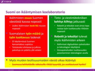 Suomi on ikääntymisen koelaboratorio 
 Ikäihmisten osuus Suomen 
väestöstä kasvaa nopeasti 
 Lisäksi ikäihmisten keski-ikä nousee 
nopeasti 
 Suomalaisen työn määrä ja 
työn tuottavuus laskevat 
 Eli käytännössä Suomen 
kansantalous supistuu 
 Toistaiseksi elintasoa ja julkisia 
palveluja on pidetty yllä velaksi 
 Tieto- ja viestintätekniikan 
kehitys kiihtyy jatkuvasti 
 Robotit ja tekoälyt ovat ainoa tapa 
nostaa työn tuottavuutta riittävän 
nopeasti 
 Robotit ja tekoälyt tulevat 
myös ikäihmisten arkeen 
 Ikäihmiset digitaalisten palveluiden 
ja teknologian käyttäjinä 
 Hoivapalveluiden tuottavuuden 
parantaminen teknologian avulla 
 Myös muiden teollisuusmaiden väestö alkaa ikääntyä 
 Suomessa kehitettäville ratkaisuille riittää kysyntää, jos osoittautuvat hyviksi! 
22.11.2014 TIEKE Tietoyhteiskunnan kehittämiskeskus ry 8 
 