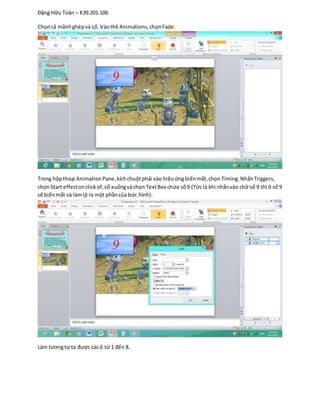 Đặng Hữu Toàn – K39.201.106
Chọncả mảnhghépvà số. Vàothẻ Animations,chọnFade.
Trong hộpthoại AnimationPane,kíchchuộtphải vào hiệuứngbiếnmất,chọn Timing.NhấnTriggers,
chọn Start effectonclickof,sổ xuốngvàchọn TextBox chứa số9 (Tức là khi nhấnvào chữ số 9 thì ô số 9
sẽ biếnmất và làmlộ ra một phầncủa bức hình).
Làm tươngtự ta được các ô từ 1 đến 8.
 