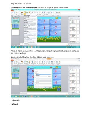 Đặng Hữu Toàn – K39.201.106
+ Làm liênkết để đếnSlide chứa ô chữ: VàoInsert Shapes  ActionButton:Home.
Vẽ nút đã chọn ra Slide,xuấthiệnhộpthoại ActionSettings.TrongHyperlinkto,chọnSlide cóchứacác ô
chữ (Slide 3).NhấnOK.
Ngoài ra còn có phầnvẽ các hình động đã trình bày ở phầntrên.
- Phầnô chữ:
+ Vẽ ô chữ:
 