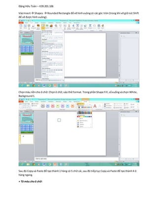 Đặng Hữu Toàn – K39.201.106
VàoInsert Shapes  RoundedRectangle để vẽ hìnhvuôngcó các góc tròn(trong khi vẽ giữnút Shift
để vẽ được hình vuông).
Chọnmàu nềncho ô chữ: Chọnô chữ; vào thẻ Format. Trong phầnShape Fill,sổxuốngvàchọn White,
Background1.
Sau đó Copyvà Paste để tạo thành1 hàng có 5 chữ cái,sau đó tiếptục Copyvà Paste để tạo thành4 ô
hàng ngang.
+ Tô màu choô chữ:
 