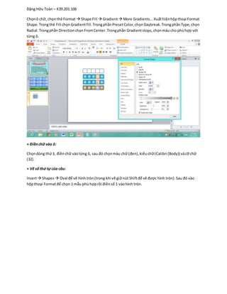 Đặng Hữu Toàn – K39.201.106
Chọnô chữ, chọn thẻ Format  Shape Fill  Gradient More Gradients...Xuấthiệnhộpthoại Format
Shape.Trongthẻ Fill chọnGradientfill.TrongphầnPresetColor,chọnDaybreak.TrongphầnType,chọn
Radial.Trongphần DirectionchọnFromCenter.Trongphần Gradientstops,chọnmàu cho phùhợp với
từng ô.
+ Điềnchữ vào ô:
Chọndòng thứ3, điềnchữ vàotừng ô, sau đó chọnmàu chữ (đen),kiểuchữ(Calibri (Body)) vàcỡ chữ
(32).
+ Vẽ số thứ tự của câu:
Insert Shapes Oval để vẽ hình tròn(trong khi vẽ giữnút Shiftđể vẽ được hình tròn).Sau đó vào
hộpthoại Formatđể chọn 1 mẫu phù hợprồi điềnsố 1 vàohình tròn.
 