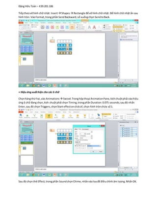 Đặng Hữu Toàn – K39.201.106
Tiếptheovẽ hình chữ nhật: Insert Shapes Rectangle để vẽ hình chữ nhật. Để hình chữ nhật ẩn sau
hình tròn: VàoFormat,trong phầnSendBackward,sổ xuốngchọn SendtoBack.
+ Hiệu ứng xuấthiện cho các ô chữ
Chọnhàng thứ hai,vào Animations  Swivel.Tronghộpthoại AnimationPane,kíchchuộtphải vàohiệu
ứng ô chữ đang chọn,kích chuộtphải chọn Timing,trongphầnDuration:0.075 seconds;sauđó nhấn
Enter,sau đó chọn Triggers,chọnStart effectonclickof,chọn hình trònchứa số1.
Sau đó chọn thẻ Effect,trongphần SoundchọnChime,nhấnvàoloa để điềuchỉnh âm lượng. NhấnOK.
 