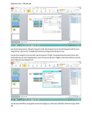 Đặng Hữu Toàn – K39.201.106
Sau đó cho hàng thứhai chồnglênhàng thứ nhất. Nếuhàngthứ hai bị che bởi hàngthứ nhất thì chọn
hàng thứhai, vàoFormat. TrongBring Forwardsổ xuốngvà chọnBring to Front.
Sau đó chọn hàngthứ 3 (có các chữ),vào Animations  Fade.Tronghộpthoại AnimationPane,kích
chuột phải vàocác hiệuứngđang chọn, chọnTiming;sau đó chọn Triggers,chọnStart effectonclickof,
chọn ô đầu tiêncủa hàngthứ hai.
Sau đó chọn thẻ Effect,trongphần SoundchọnApplause,nhấnvàoloađể điềuchỉnhâm lượng.Nhấn
OK.
 
