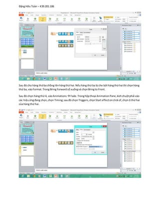 Đặng Hữu Toàn – K39.201.106
Sau đó cho hàng thứba chồng lênhàngthứ hai.Nếuhàng thứ ba bị che bởi hàngthứ hai thì chọnhàng
thứ ba, vàoFormat. Trong Bring Forwardsổ xuốngvà chọnBring to Front.
Sau đó chọn hàngthứ 4, vàoAnimations  Fade.Tronghộpthoại AnimationPane,kíchchuộtphải vào
các hiệuứngđang chọn,chọn Timing;sauđó chọn Triggers,chọnStart effectonclickof,chọn ô thứ hai
của hàng thứ hai.
 