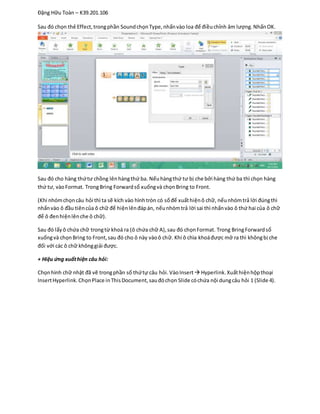 Đặng Hữu Toàn – K39.201.106
Sau đó chọn thẻ Effect,trongphần SoundchọnType,nhấnvào loa để điềuchỉnh âm lượng.NhấnOK.
Sau đó cho hàng thứtư chồng lênhàngthứ ba. Nếuhàngthứ tư bị che bởi hàng thứ ba thì chọn hàng
thứ tư, vàoFormat. TrongBring Forwardsổ xuốngvà chọnBring to Front.
(Khi nhómchọncâu hỏi thì ta sẽ kích vào hìnhtròn có sốđể xuấthiệnô chữ, nếunhómtrả lời đúngthì
nhấnvào ô đầu tiêncủa ô chữ để hiệnlênđápán, nếunhómtrả lời sai thì nhấnvào ô thứ hai của ô chữ
để ô đenhiệnlênche ô chữ).
Sau đó lấyô chứa chữ trongtừ khoá ra (ô chứa chữ A),sau đó chọnFormat. Trong BringForwardsổ
xuốngvà chọnBring to Front,sau đó cho ô này vàoô chữ. Khi ô chìa khoáđược mở ra thì khôngbị che
đối với các ô chữ khônggiải được.
+ Hiệu ứng xuấthiện câu hỏi:
Chọnhình chữ nhật đã vẽ trongphần số thứtự câu hỏi.VàoInsert Hyperlink.Xuấthiệnhộpthoại
InsertHyperlink.ChọnPlace inThisDocument,sauđóchọn Slide cóchứa nội dungcâu hỏi 1 (Slide 4).
 