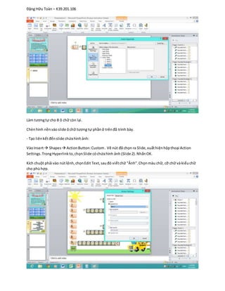 Đặng Hữu Toàn – K39.201.106
Làm tươngtự cho 8 ô chữ còn lại.
Chènhình nềnvàoslide ôchữ tương tự phầnở trênđã trình bày.
- Tạo liênkếtđếnslide chứahìnhảnh:
VàoInsert Shapes ActionButton:Custom. Vẽ nút đã chọn ra Slide,xuấthiệnhộpthoại Action
Settings.TrongHyperlinkto,chọnSlide cóchứahình ảnh (Slide 2).NhấnOK.
Kích chuột phải vào nútlệnh,chọnEdit Text,sauđó viếtchữ “Ảnh”.Chọnmàu chữ, cỡ chữ và kiểuchữ
cho phùhợp.
 