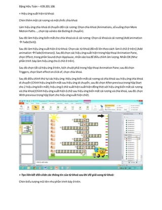 Đặng Hữu Toàn – K39.201.106
+ Hiệuứngxuất hiệntừkhoá:
Chènthêmmột cái rương và mộtchiếc chìa khoá
Làm hiệuứngchìa khoá di chuyểnđếncái rương:Chọnchìa khoá (Animations,sổxuốngchọnMore
MotionPaths...,chọnUp vàkéo dài đườngdi chuyển).
Sau đó làmhiệuứng biếnmấtcho chìa khoávà cả cái rương: Chọncả khoávà cái rương(Addanimation
 Fade(Exit)).
Sau đó làmhiệuứng xuấthiệnôtừ khoá: Chọncác từ khoá(đã nổi lêntheocách làmô chữ ở trên) (Add
animation Fade(Entrance)).Sauđóchọn các hiệuứngxuất hiệntronghộpthoại AnimationPane,
chọn Effect,trongphầnSoundchọn Applause,nhấnvàoloađể điềuchỉnh âm lượng.NhấnOK(Như
phầntrình bàylàm hiệuứngcho ô chữ ở trên).
Sau đó chọn tất cả hiệuứng ở trên,kích chuộtphải trong hộp thoại AnimationPane; sauđóchọn
Triggers,chọnStart effectonclickof,chọn chìa khoá.
Sau đó điềuchỉnh thứ tự các hiệuứng:Hiệuứng biếnmấtcái rương và chìa khoá sau hiệuứngchìa khoá
di chuyển(Chỉnhhiệuứngbiếnmất sauhiệuứng di chuyển,sauđó chọn AfterprevioustronghộpStart
cho 2 hiệuứngbiếnmất);hiệuứngô chữ xuấthiệnxuấthiệnđồngthời với hiệuứngbiếnmấtcái rương
và chìa khoá(Chỉnhhiệuứngxuất hiệnôchữ sau hiệuứngbiếnmất cái rương và chía khoá, sauđó chọn
WithprevioustronghộpStart cho hiệuứngxuất hiệnchữ).
+ Tạo liênkết đếnslide các thôngtin của từ khoá saukhi đã giải xongtừ khoá:
Chènbiểutượngmũi tênnhưphần trình bày ở trên.
 