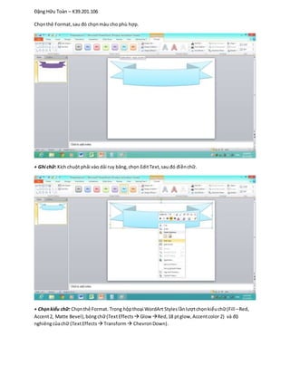 Đặng Hữu Toàn – K39.201.106
Chọnthẻ Format,sau đó chọnmàu cho phù hợp.
+ Ghi chữ: Kích chuột phải vào dải ruy băng,chọn EditText,sau đó điềnchữ.
+ Chọnkiểu chữ: Chọnthẻ Format. Trong hộpthoại WordArt Styleslầnlượtchọnkiểuchữ(Fill –Red,
Accent2, Matte Bevel),bóngchữ(TextEffects  Glow Red,18 ptglow,Accentcolor 2) và độ
nghiêngcủachữ (TextEffects  Transform ChevronDown).
 