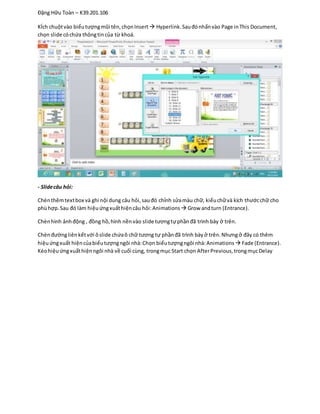 Đặng Hữu Toàn – K39.201.106
KÍch chuộtvào biểutượngmũi tên,chọnInsert Hyperlink.Sauđónhấnvào Page inThis Document,
chọn slide cóchứa thôngtincủa từ khoá.
- Slidecâu hỏi:
Chènthêmtextbox và ghi nội dung câu hỏi,sauđó chỉnh sửamàu chữ, kiểuchữvà kích thướcchữ cho
phùhợp.Sau đó làm hiệuứngxuấthiệncâu hỏi:Animations  Grow andturn (Entrance).
Chènhình ảnhđộng , đồng hồ,hình nềnvào slide tươngtựphầnđã trình bày ở trên.
Chènđườngliênkếtvới ôslide chứaô chữ tương tự phầnđã trình bày ở trên.Nhưngở đây có thêm
hiệuứngxuất hiệncủabiểutượngngôi nhà:Chọn biểutượngngôi nhà:Animations  Fade (Entrance).
Kéohiệuứngxuấthiệnngôi nhà về cuối cùng, trongmục Start chọn AfterPrevious,trongmụcDelay
 