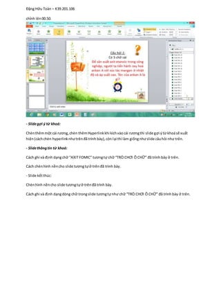 Đặng Hữu Toàn – K39.201.106
chỉnh lên00.50.
- Slidegợi ý từ khoá:
Chènthêmmột cái rương,chèn thêmHyperlinkkhi kíchvàocái rươngthì slide gợi ýtừ khoásẽ xuất
hiện(cáchchèn hyperlinknhưtrênđã trình bày),còn lại thì làm giốngnhưslide câuhỏi như trên.
- Slidethôngtin từ khoá:
Cách ghi và định dạngchữ “AXIT FOMIC” tươngtự chữ “TRÒ CHƠI Ô CHỮ” đã trình bày ở trên.
Cách chènhình nềncho slide tươngtựở trênđã trình bày.
- Slide kếtthúc:
Chènhình nềncho slide tươngtựở trênđã trình bày.
Cách ghi và định dạngdòng chữ trongslide tươngtựnhư chữ “TRÒ CHƠI Ô CHỮ” đã trình bày ở trên.
 