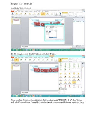 Đặng Hữu Toàn – K39.201.106
Until End of Slide.NhấnOK.
Để chữ nhảy,chọn phầnchữ, kích vào AddAnimation  Wave.
Trong hộpthoại AnimationPane,kíchchuộtphải vào hiệuứngcủa “TRÒ CHƠI Ô CHỮ”, chọnTiming,
xuấthiệnhộpthoại Timing.Trongphần Start, chọnWith Previous;trongphầnRepeat,chọnUntil Endof
 