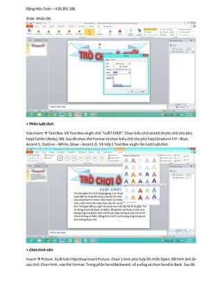 Đặng Hữu Toàn – K39.201.106
Slide.NhấnOK.
+ Phầnluậtchơi:
VàoInsert TextBox.Vẽ TextBox và ghi chữ “LUẬT CHƠI”. Chọn kiểuchữvà kích thước chữ cho phù
hợp( Calibri (Body),60).Sauđó chọn thẻ Format vàchọn kiểuchữ cho phùhợp(GradientFill –Blue,
Accent1, Outline –White,Glow – Accent2). Vẽ tiếp1 TextBox vàghi lầnlượtluậtchơi.
+ Chènhìnhnền:
Insert Picture.Xuấthiệnhộpthoại InsertPicture.Chọn1 hình phù hợprồi nhấn Open.Đề hình ảnh ẩn
sau chữ: Chọnhình, vàothẻ Format.Trong phầnSendBackward,sổ xuốngvà chọnSendto Back. Sau đó
 