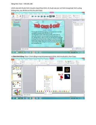 Đặng Hữu Toàn – K39.201.106
chỉnh sửa kích thước hình chophù hợp(Chọnhình,rê chuột vàocác nút hình tronghoặc hình vuông
khôngmàu,sau đó kéovà thả cho phù hợp).
+ Chènhìnhđộng:Chọn 1 hình động trong bài powerpointkhác,kíchchuột phải,chọnCopy.
 